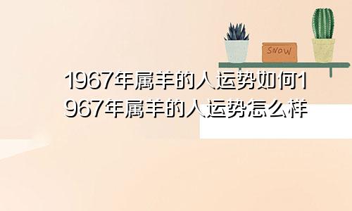 1967年属羊的人运势如何1967年属羊的人运势怎么样