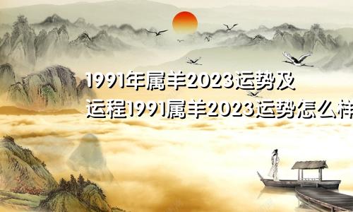 1991年属羊2023运势及运程1991属羊2023运势怎么样