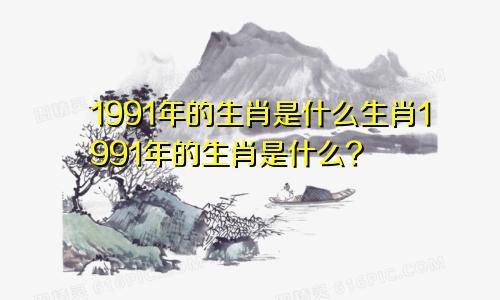 1991年的生肖是什么生肖1991年的生肖是什么?