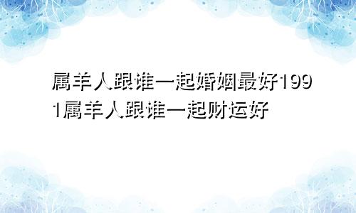 属羊人跟谁一起婚姻最好1991属羊人跟谁一起财运好