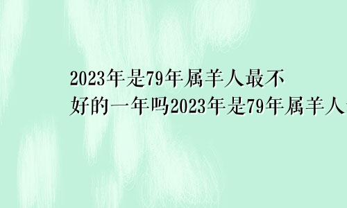 2023年是79年属羊人最不好的一年吗2023年是79年属羊人最不好的一年是什么