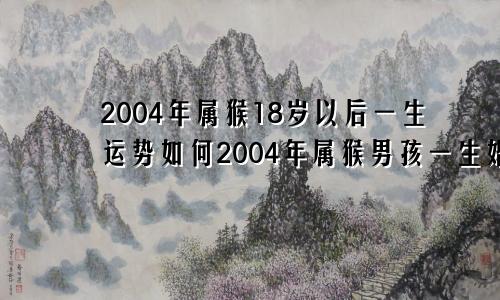 2004年属猴18岁以后一生运势如何2004年属猴男孩一生婚姻好吗