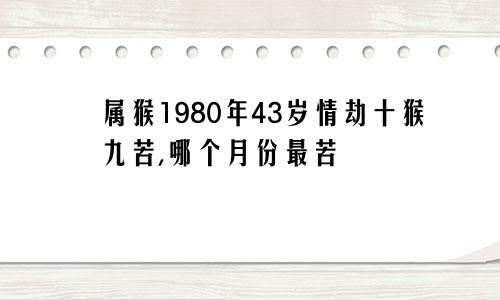 属猴1980年43岁情劫十猴九苦,哪个月份最苦