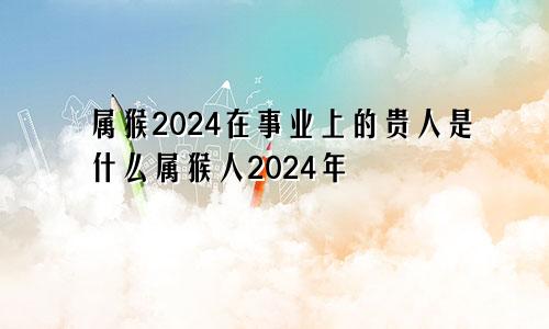 属猴2024在事业上的贵人是什么属猴人2024年