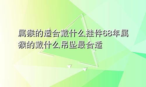 属猴的适合戴什么挂件68年属猴的戴什么吊坠最合适