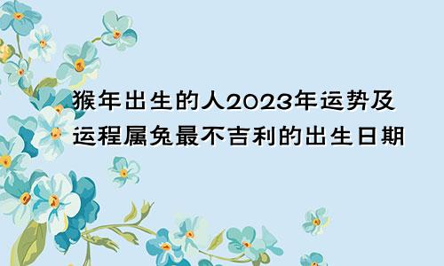 猴年出生的人2023年运势及运程属兔最不吉利的出生日期