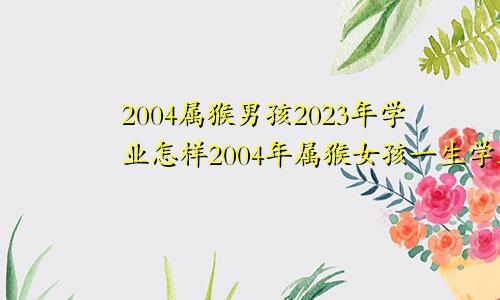 2004属猴男孩2023年学业怎样2004年属猴女孩一生学业