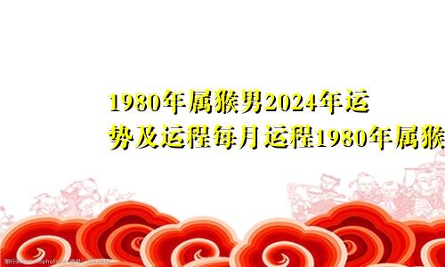 1980年属猴男2024年运势及运程每月运程1980年属猴人2024年运势