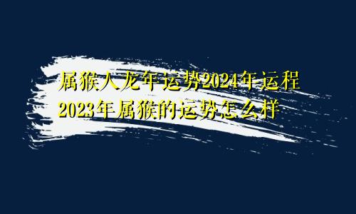 属猴人龙年运势2024年运程2023年属猴的运势怎么样