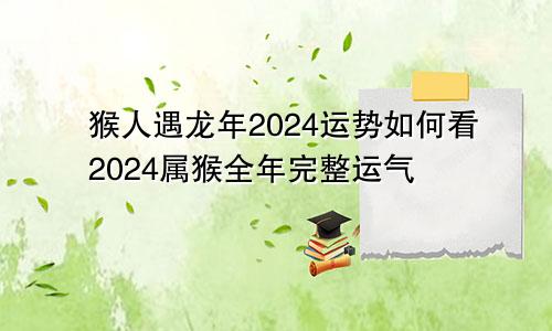 猴人遇龙年2024运势如何看2024属猴全年完整运气