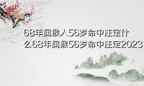 68年属猴人56岁命中注定什么68年属猴56岁命中注定2023