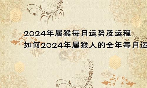 2024年属猴每月运势及运程如何2024年属猴人的全年每月运势