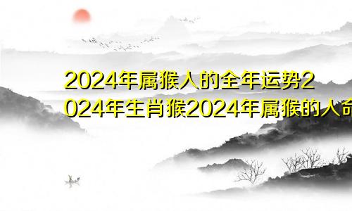 2024年属猴人的全年运势2024年生肖猴2024年属猴的人命运好吗