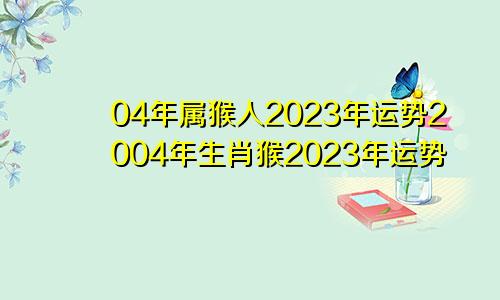 04年属猴人2023年运势2004年生肖猴2023年运势