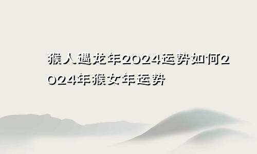 猴人遇龙年2024运势如何2024年猴女年运势