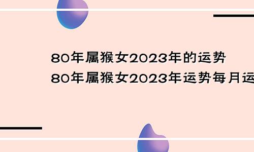 80年属猴女2023年的运势80年属猴女2023年运势每月运势