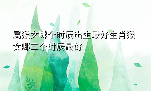 属猴女哪个时辰出生最好生肖猴女哪三个时辰最好