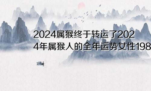 2024属猴终于转运了2024年属猴人的全年运势女性1980