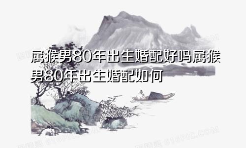 属猴男80年出生婚配好吗属猴男80年出生婚配如何