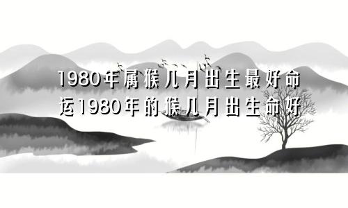 1980年属猴几月出生最好命运1980年的猴几月出生命好