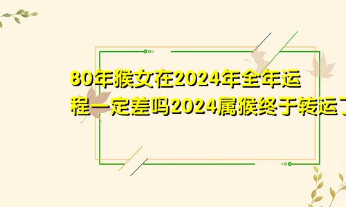 80年猴女在2024年全年运程一定差吗2024属猴终于转运了