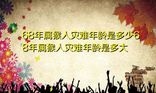 68年属猴人灾难年龄是多少68年属猴人灾难年龄是多大