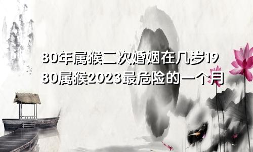 80年属猴二次婚姻在几岁1980属猴2023最危险的一个月