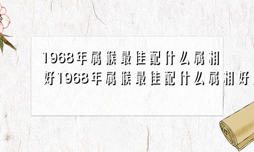 1968年属猴最佳配什么属相好1968年属猴最佳配什么属相好婚姻