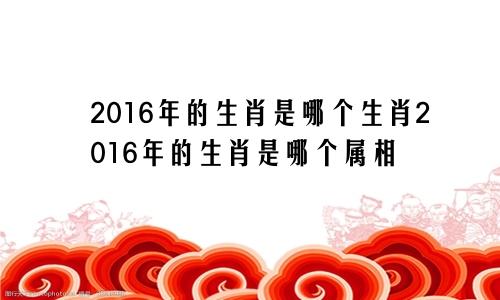 2016年的生肖是哪个生肖2016年的生肖是哪个属相