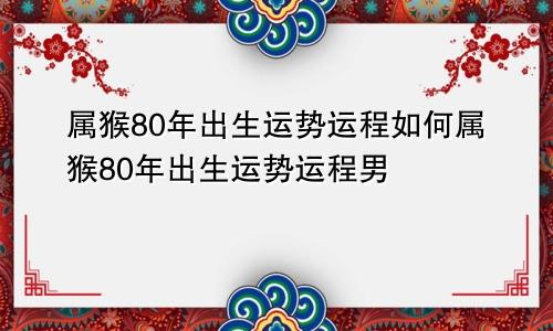 属猴80年出生运势运程如何属猴80年出生运势运程男