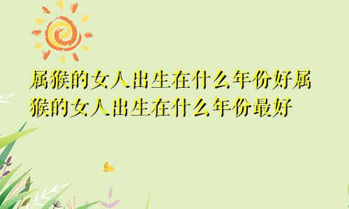 属猴的女人出生在什么年份好属猴的女人出生在什么年份最好