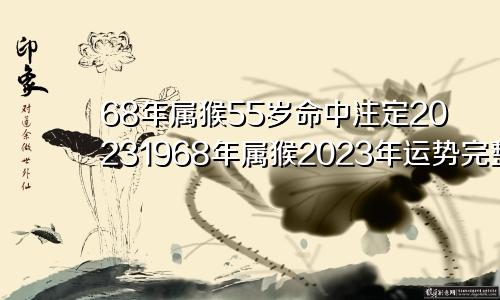 68年属猴55岁命中注定20231968年属猴2023年运势完整版女