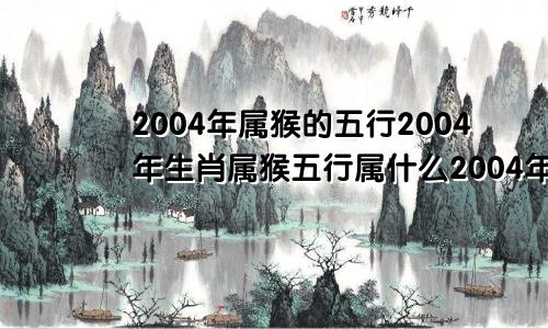 2004年属猴的五行2004年生肖属猴五行属什么2004年猴五行属性