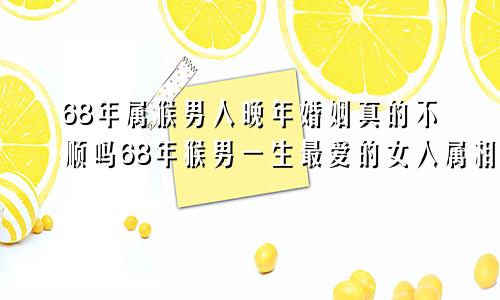 68年属猴男人晚年婚姻真的不顺吗68年猴男一生最爱的女人属相