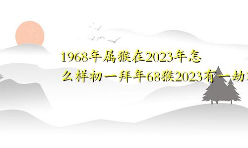 1968年属猴在2023年怎么样初一拜年68猴2023有一劫难