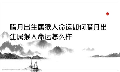 腊月出生属猴人命运如何腊月出生属猴人命运怎么样