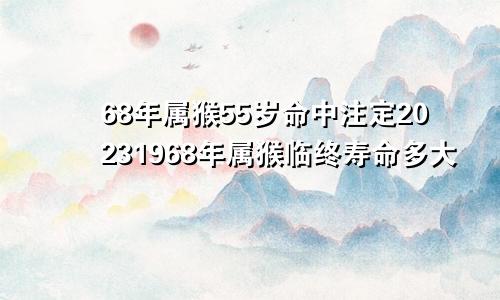 68年属猴55岁命中注定20231968年属猴临终寿命多大