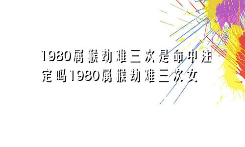 1980属猴劫难三次是命中注定吗1980属猴劫难三次女