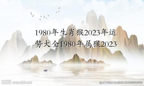 1980年生肖猴2023年运势大全1980年属猴2023