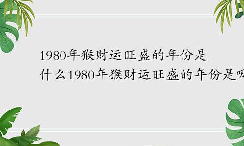 1980年猴财运旺盛的年份是什么1980年猴财运旺盛的年份是哪一年