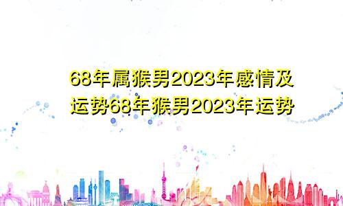 68年属猴男2023年感情及运势68年猴男2023年运势