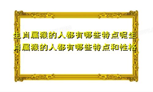 生肖属猴的人都有哪些特点呢生肖属猴的人都有哪些特点和性格