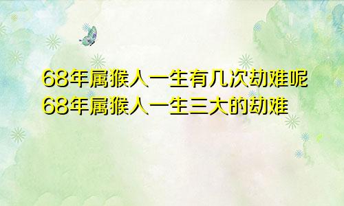 68年属猴人一生有几次劫难呢68年属猴人一生三大的劫难