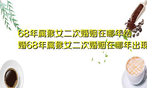 68年属猴女二次婚姻在哪年结婚68年属猴女二次婚姻在哪年出现