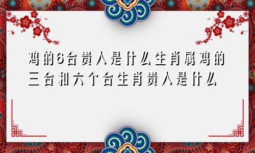 鸡的6合贵人是什么生肖属鸡的三合和六个合生肖贵人是什么