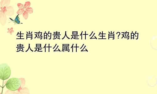 生肖鸡的贵人是什么生肖?鸡的贵人是什么属什么