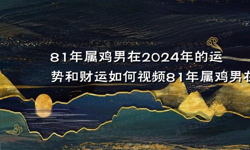 81年属鸡男在2024年的运势和财运如何视频81年属鸡男在2024年的运势和财运如何呢