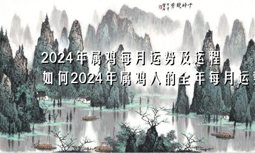 2024年属鸡每月运势及运程如何2024年属鸡人的全年每月运势