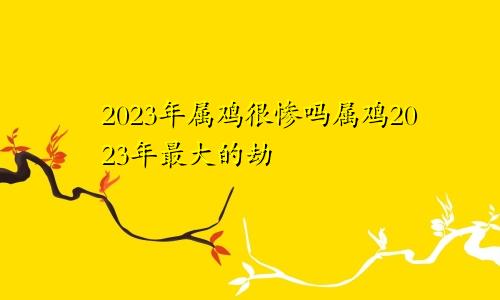 2023年属鸡很惨吗属鸡2023年最大的劫