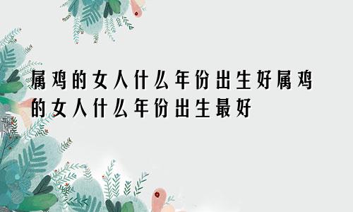 属鸡的女人什么年份出生好属鸡的女人什么年份出生最好